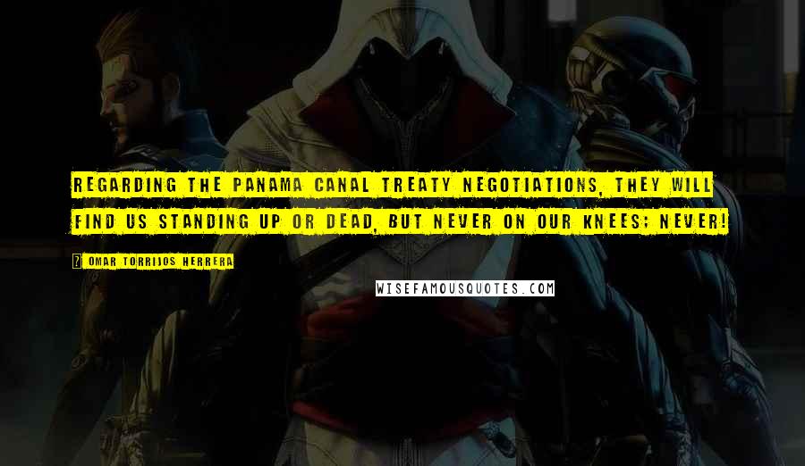 Omar Torrijos Herrera Quotes: Regarding the Panama Canal Treaty negotiations, they will find us standing up or dead, but never on our knees; NEVER!