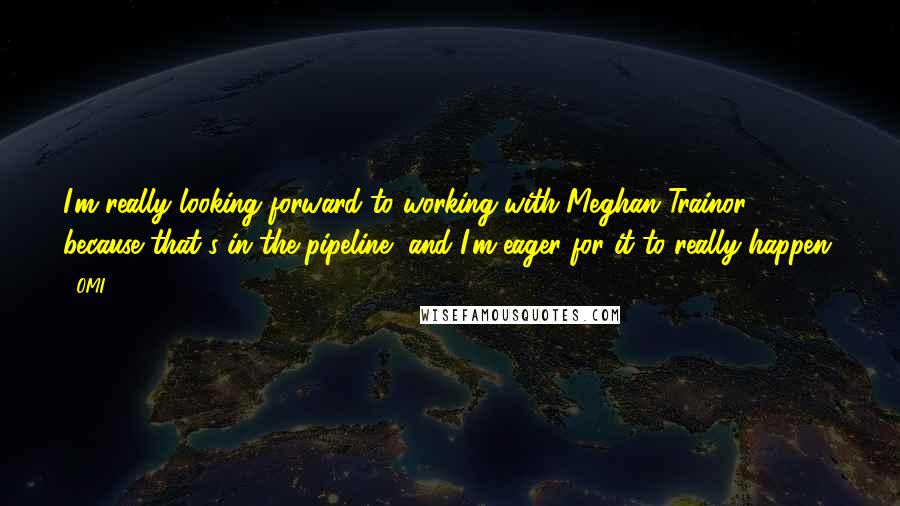OMI Quotes: I'm really looking forward to working with Meghan Trainor because that's in the pipeline, and I'm eager for it to really happen.