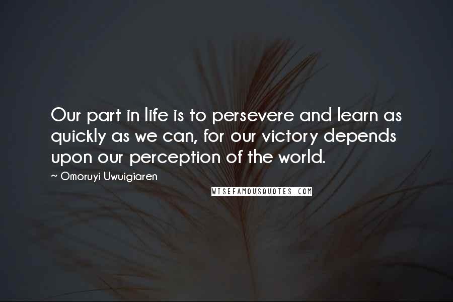 Omoruyi Uwuigiaren Quotes: Our part in life is to persevere and learn as quickly as we can, for our victory depends upon our perception of the world.