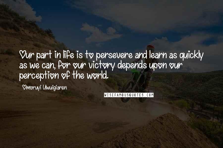 Omoruyi Uwuigiaren Quotes: Our part in life is to persevere and learn as quickly as we can, for our victory depends upon our perception of the world.