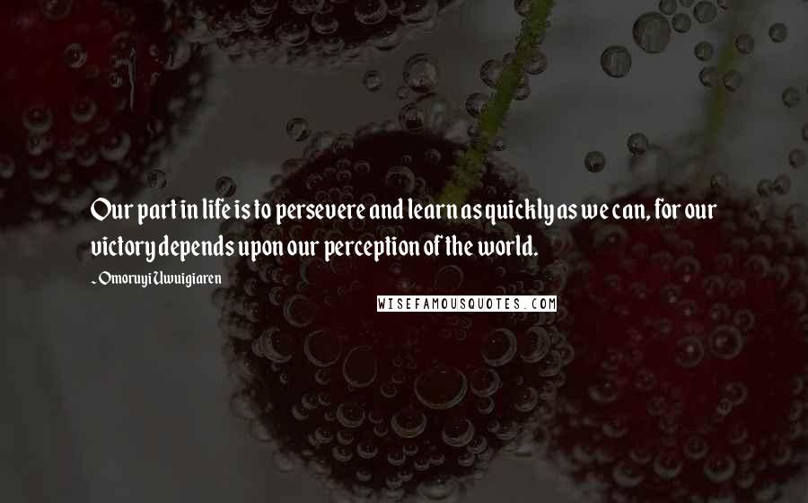 Omoruyi Uwuigiaren Quotes: Our part in life is to persevere and learn as quickly as we can, for our victory depends upon our perception of the world.