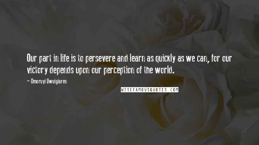 Omoruyi Uwuigiaren Quotes: Our part in life is to persevere and learn as quickly as we can, for our victory depends upon our perception of the world.