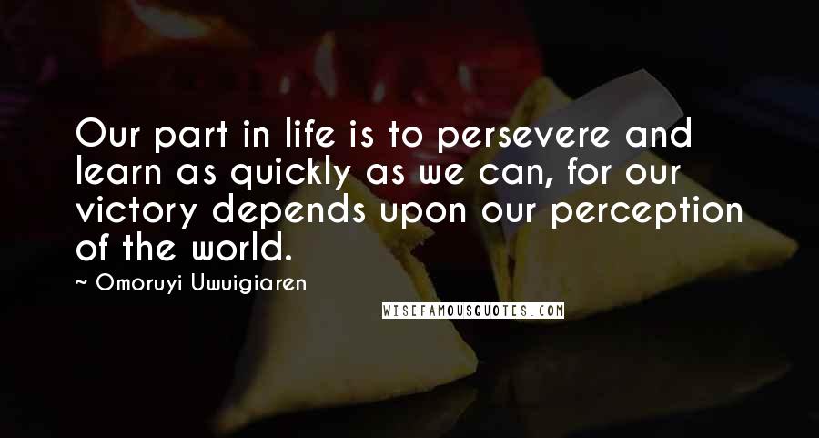 Omoruyi Uwuigiaren Quotes: Our part in life is to persevere and learn as quickly as we can, for our victory depends upon our perception of the world.