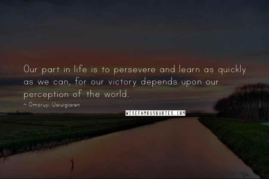 Omoruyi Uwuigiaren Quotes: Our part in life is to persevere and learn as quickly as we can, for our victory depends upon our perception of the world.