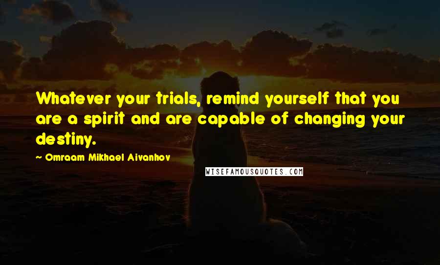 Omraam Mikhael Aivanhov Quotes: Whatever your trials, remind yourself that you are a spirit and are capable of changing your destiny.