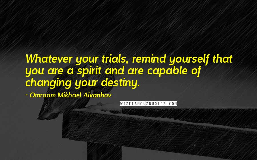 Omraam Mikhael Aivanhov Quotes: Whatever your trials, remind yourself that you are a spirit and are capable of changing your destiny.