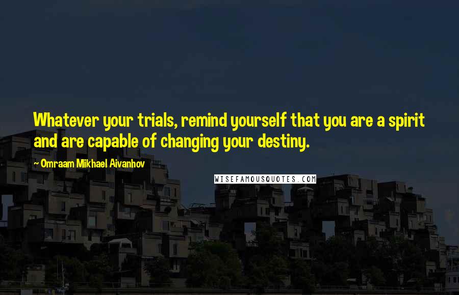 Omraam Mikhael Aivanhov Quotes: Whatever your trials, remind yourself that you are a spirit and are capable of changing your destiny.