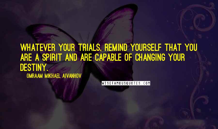 Omraam Mikhael Aivanhov Quotes: Whatever your trials, remind yourself that you are a spirit and are capable of changing your destiny.