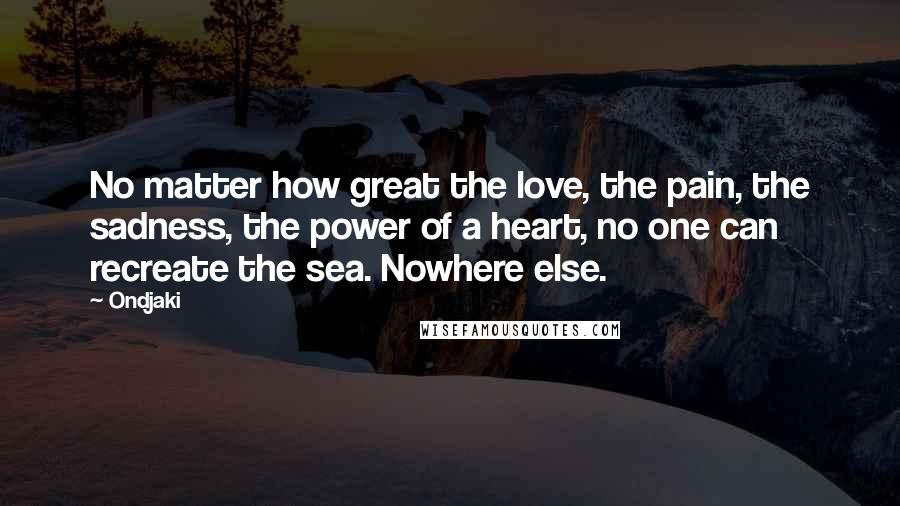 Ondjaki Quotes: No matter how great the love, the pain, the sadness, the power of a heart, no one can recreate the sea. Nowhere else.