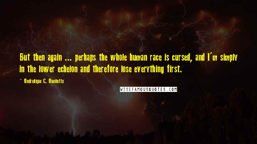 Ondrelique C. Ouellette Quotes: But then again ... perhaps the whole human race is cursed, and I'm simply in the lower echelon and therefore lose everything first.