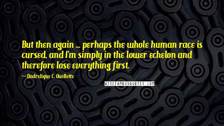 Ondrelique C. Ouellette Quotes: But then again ... perhaps the whole human race is cursed, and I'm simply in the lower echelon and therefore lose everything first.