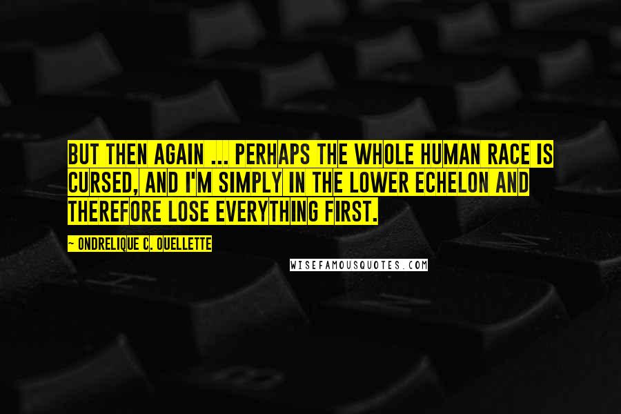 Ondrelique C. Ouellette Quotes: But then again ... perhaps the whole human race is cursed, and I'm simply in the lower echelon and therefore lose everything first.