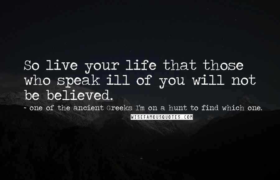 One Of The Ancient Greeks I'm On A Hunt To Find Which One. Quotes: So live your life that those who speak ill of you will not be believed.