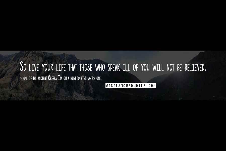 One Of The Ancient Greeks I'm On A Hunt To Find Which One. Quotes: So live your life that those who speak ill of you will not be believed.