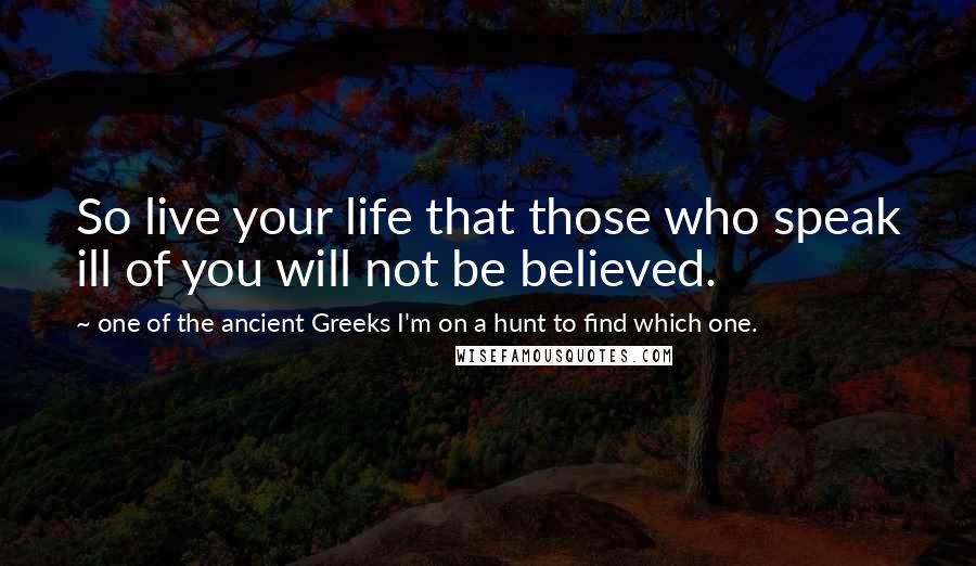 One Of The Ancient Greeks I'm On A Hunt To Find Which One. Quotes: So live your life that those who speak ill of you will not be believed.