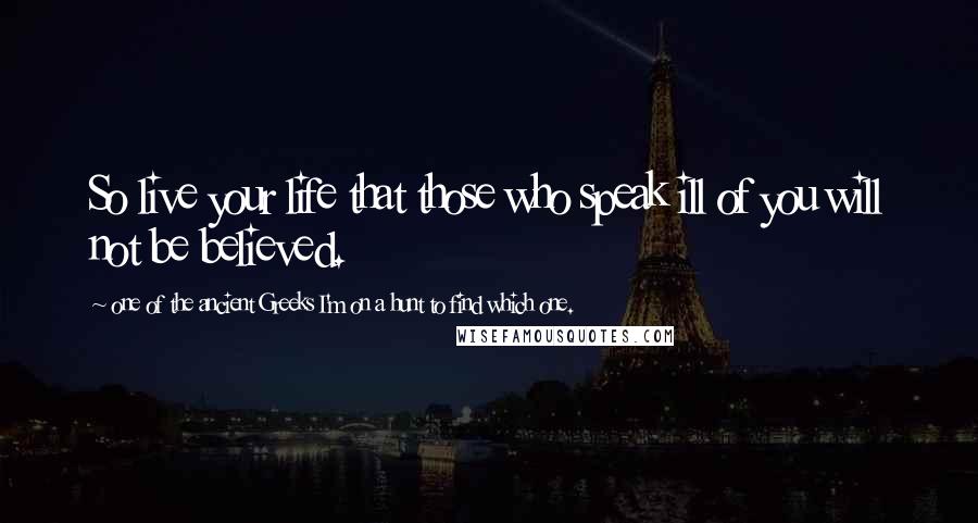 One Of The Ancient Greeks I'm On A Hunt To Find Which One. Quotes: So live your life that those who speak ill of you will not be believed.