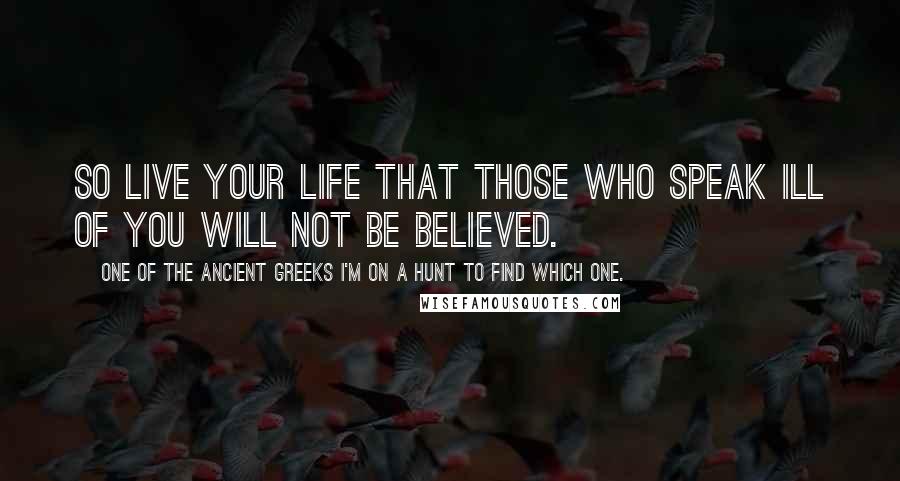 One Of The Ancient Greeks I'm On A Hunt To Find Which One. Quotes: So live your life that those who speak ill of you will not be believed.