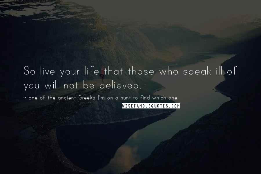 One Of The Ancient Greeks I'm On A Hunt To Find Which One. Quotes: So live your life that those who speak ill of you will not be believed.