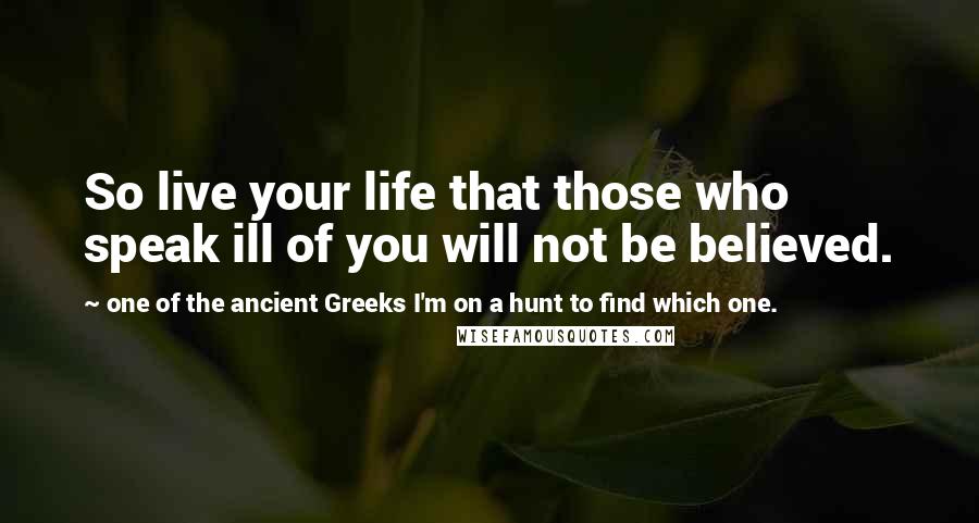 One Of The Ancient Greeks I'm On A Hunt To Find Which One. Quotes: So live your life that those who speak ill of you will not be believed.