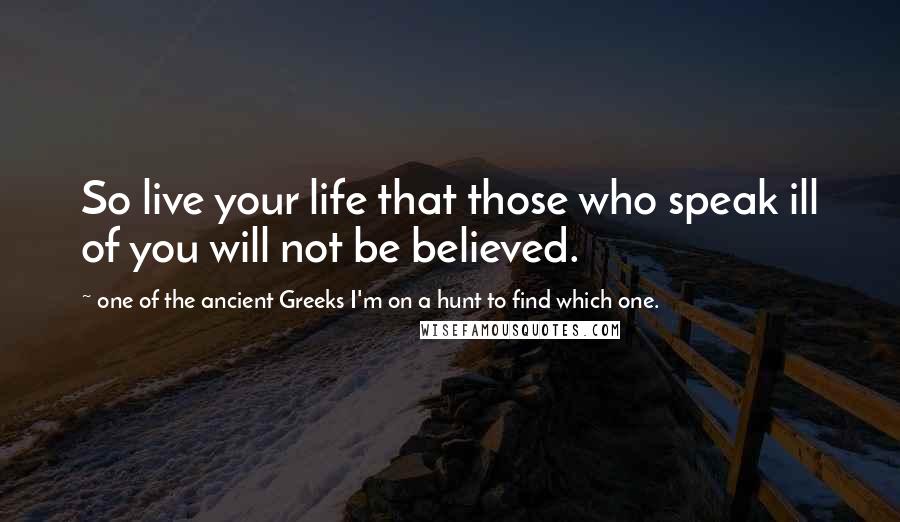 One Of The Ancient Greeks I'm On A Hunt To Find Which One. Quotes: So live your life that those who speak ill of you will not be believed.