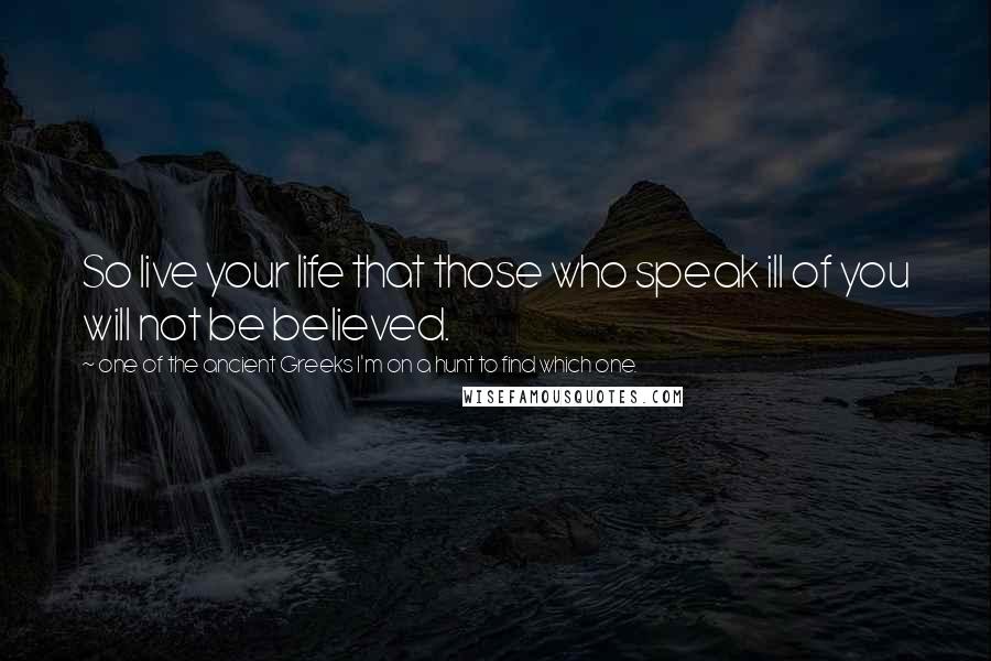 One Of The Ancient Greeks I'm On A Hunt To Find Which One. Quotes: So live your life that those who speak ill of you will not be believed.