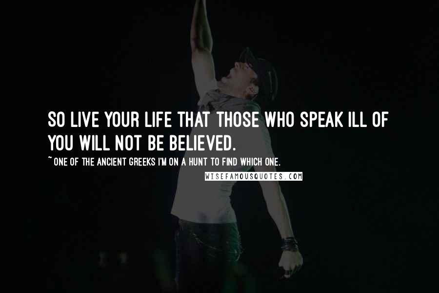 One Of The Ancient Greeks I'm On A Hunt To Find Which One. Quotes: So live your life that those who speak ill of you will not be believed.