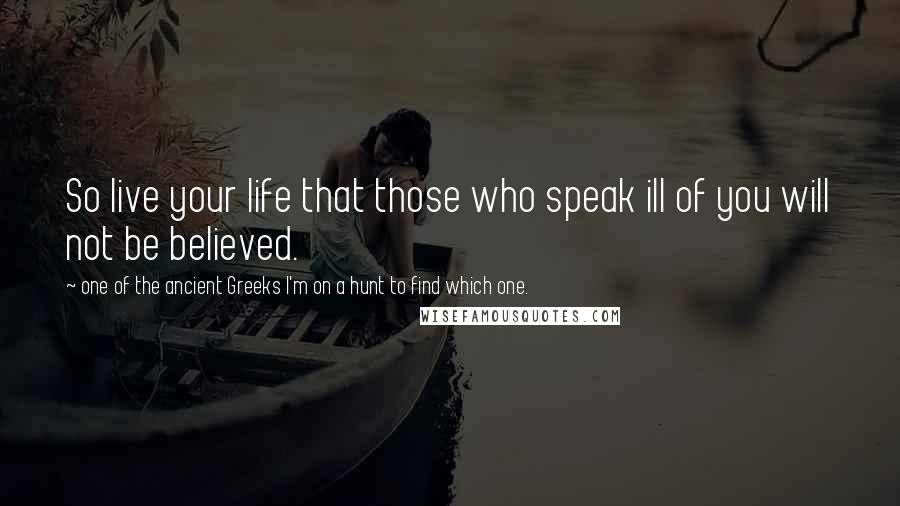 One Of The Ancient Greeks I'm On A Hunt To Find Which One. Quotes: So live your life that those who speak ill of you will not be believed.