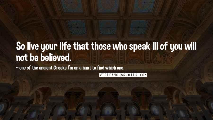 One Of The Ancient Greeks I'm On A Hunt To Find Which One. Quotes: So live your life that those who speak ill of you will not be believed.