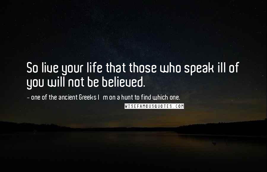 One Of The Ancient Greeks I'm On A Hunt To Find Which One. Quotes: So live your life that those who speak ill of you will not be believed.