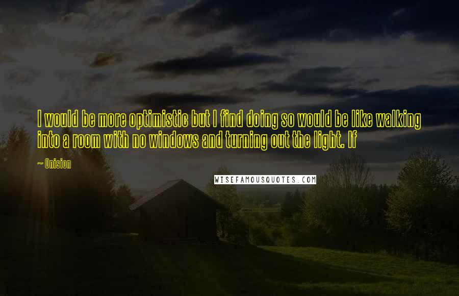 Onision Quotes: I would be more optimistic but I find doing so would be like walking into a room with no windows and turning out the light. If