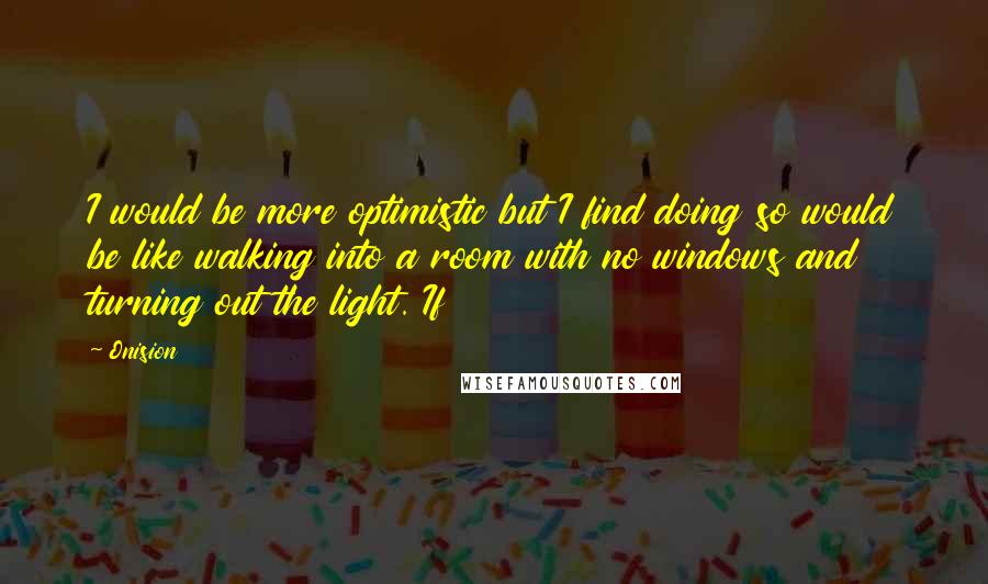 Onision Quotes: I would be more optimistic but I find doing so would be like walking into a room with no windows and turning out the light. If