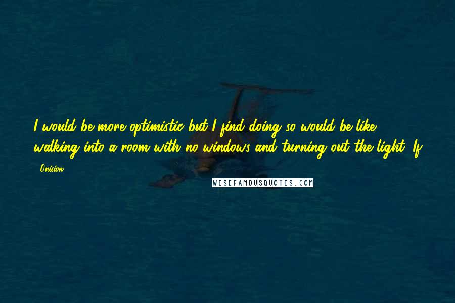 Onision Quotes: I would be more optimistic but I find doing so would be like walking into a room with no windows and turning out the light. If