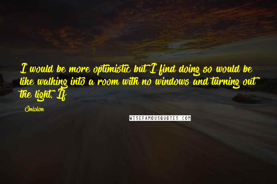 Onision Quotes: I would be more optimistic but I find doing so would be like walking into a room with no windows and turning out the light. If