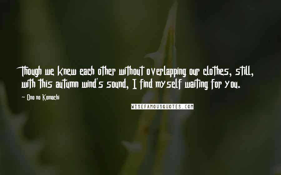 Ono No Komachi Quotes: Though we knew each other without overlapping our clothes, still, with this autumn wind's sound, I find myself waiting for you.