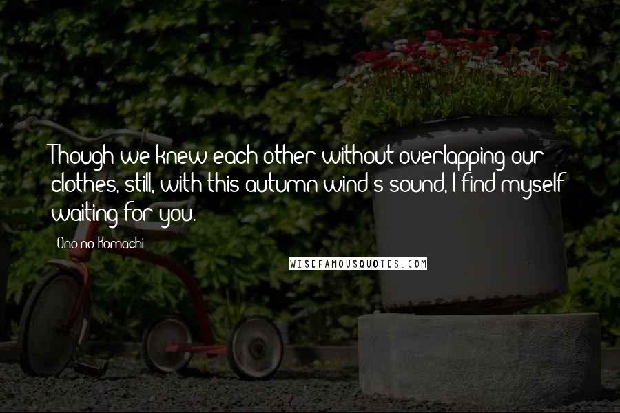 Ono No Komachi Quotes: Though we knew each other without overlapping our clothes, still, with this autumn wind's sound, I find myself waiting for you.