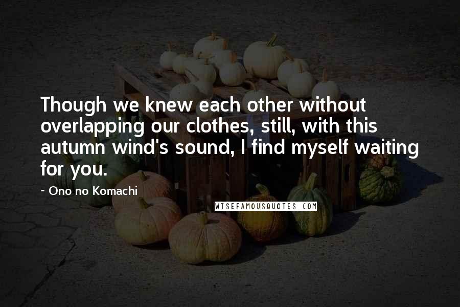 Ono No Komachi Quotes: Though we knew each other without overlapping our clothes, still, with this autumn wind's sound, I find myself waiting for you.