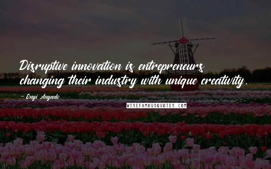 Onyi Anyado Quotes: Disruptive innovation is entrepreneurs changing their industry with unique creativity.