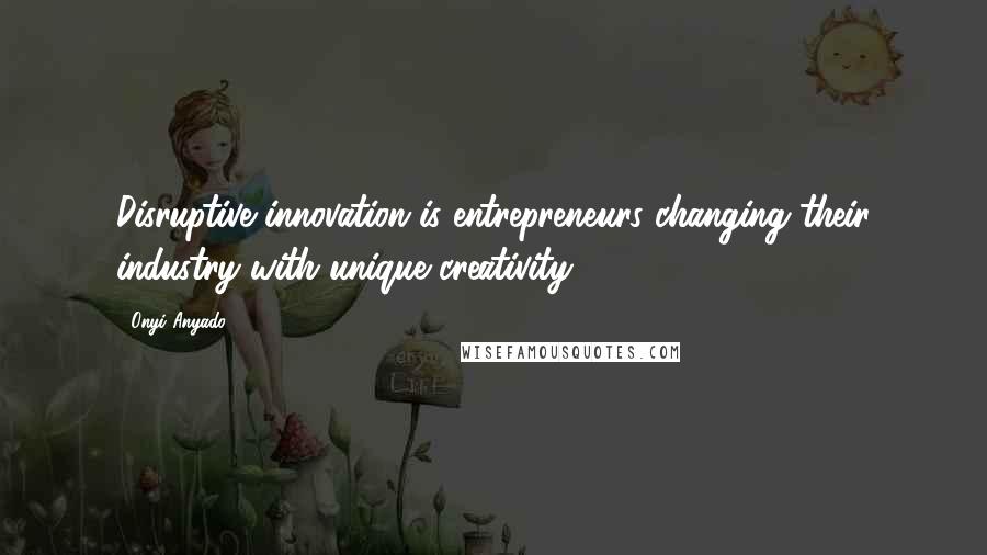 Onyi Anyado Quotes: Disruptive innovation is entrepreneurs changing their industry with unique creativity.