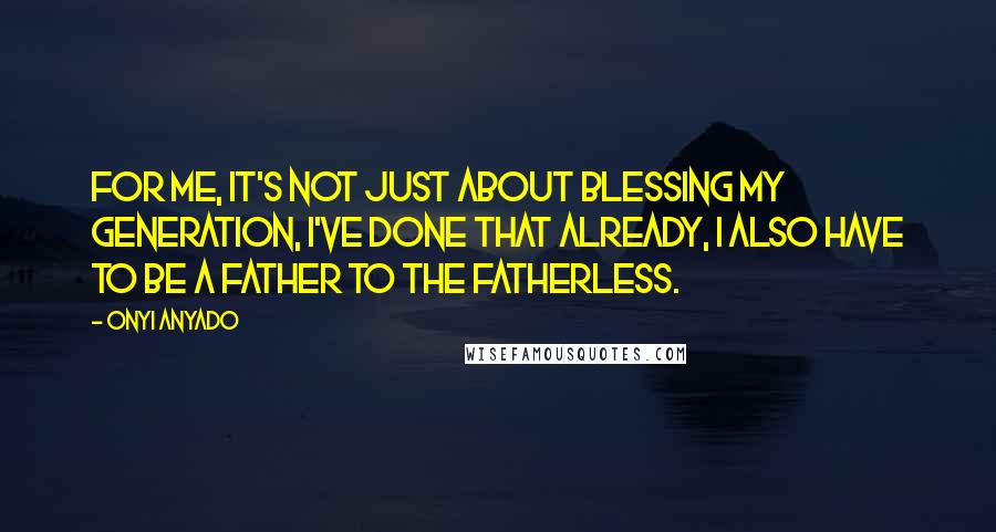 Onyi Anyado Quotes: For me, it's not just about blessing my generation, I've done that already, I also have to be a father to the fatherless.