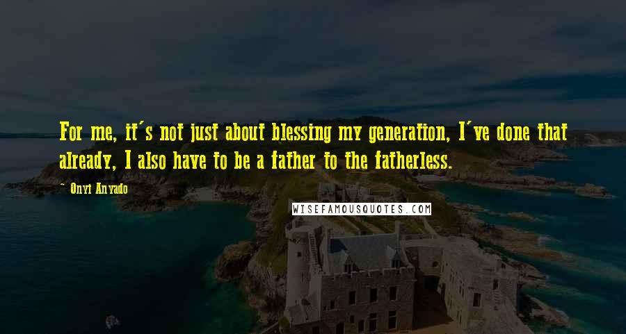 Onyi Anyado Quotes: For me, it's not just about blessing my generation, I've done that already, I also have to be a father to the fatherless.