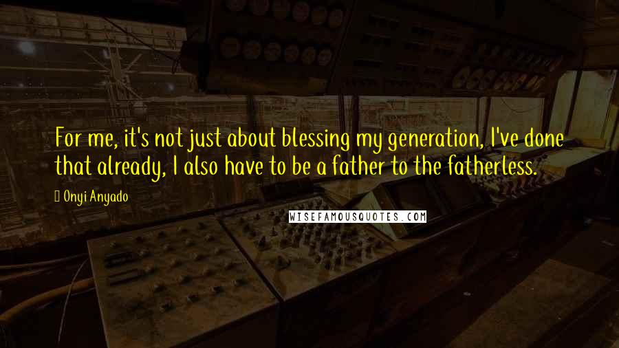 Onyi Anyado Quotes: For me, it's not just about blessing my generation, I've done that already, I also have to be a father to the fatherless.