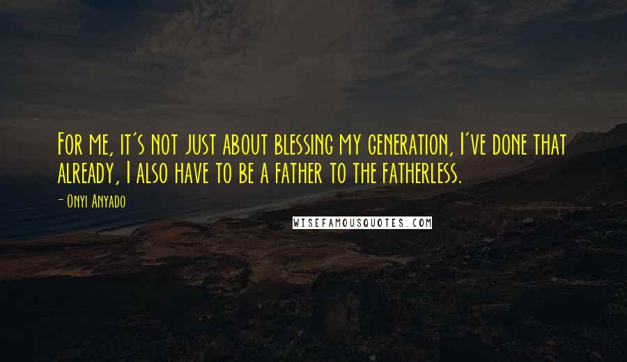 Onyi Anyado Quotes: For me, it's not just about blessing my generation, I've done that already, I also have to be a father to the fatherless.