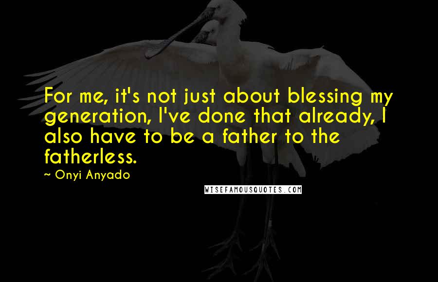 Onyi Anyado Quotes: For me, it's not just about blessing my generation, I've done that already, I also have to be a father to the fatherless.