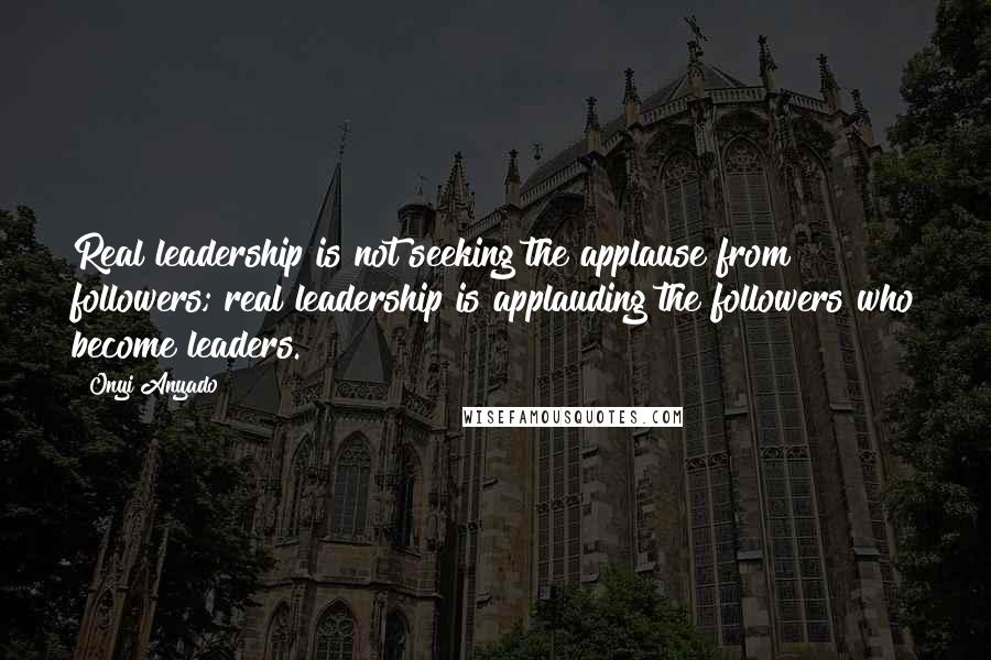 Onyi Anyado Quotes: Real leadership is not seeking the applause from followers; real leadership is applauding the followers who become leaders.