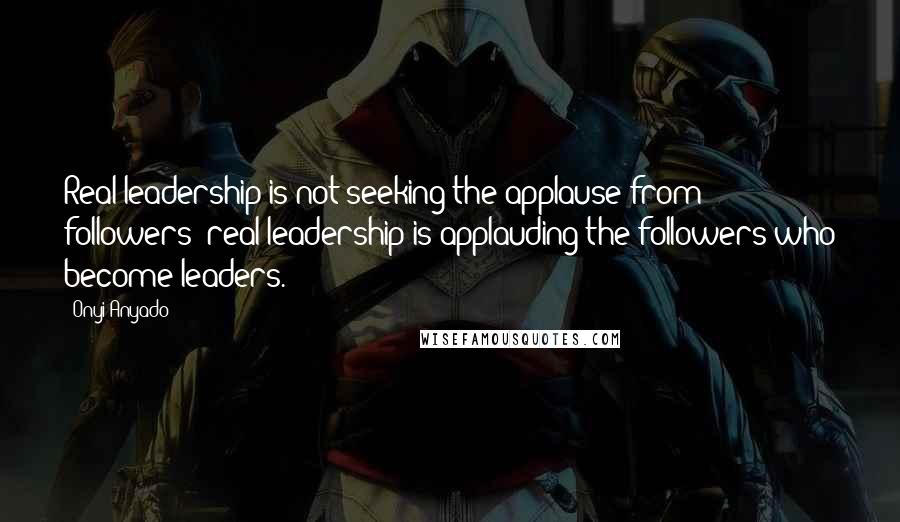 Onyi Anyado Quotes: Real leadership is not seeking the applause from followers; real leadership is applauding the followers who become leaders.