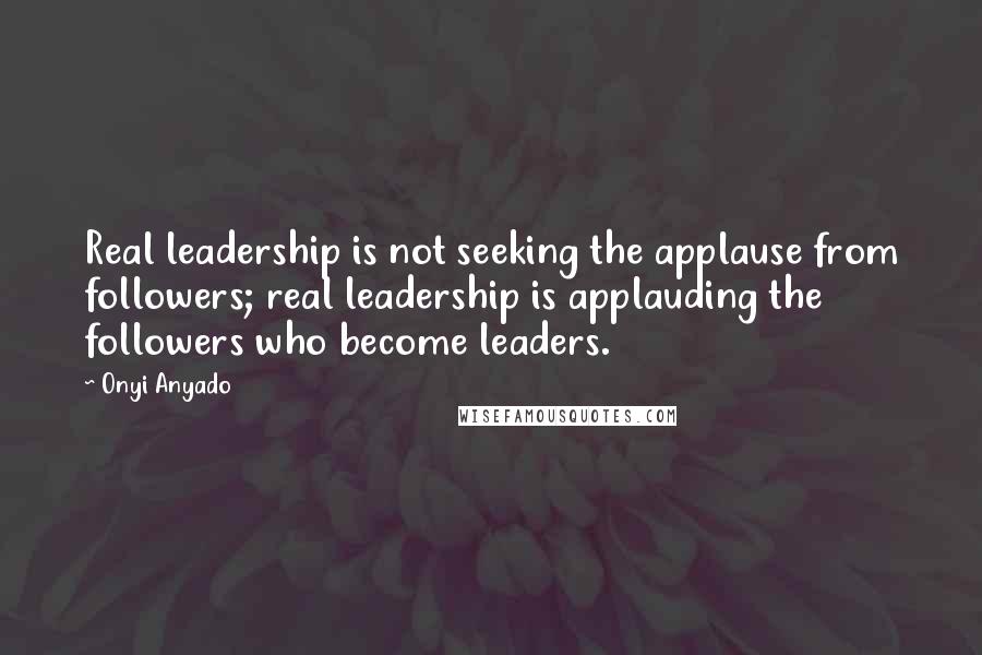Onyi Anyado Quotes: Real leadership is not seeking the applause from followers; real leadership is applauding the followers who become leaders.