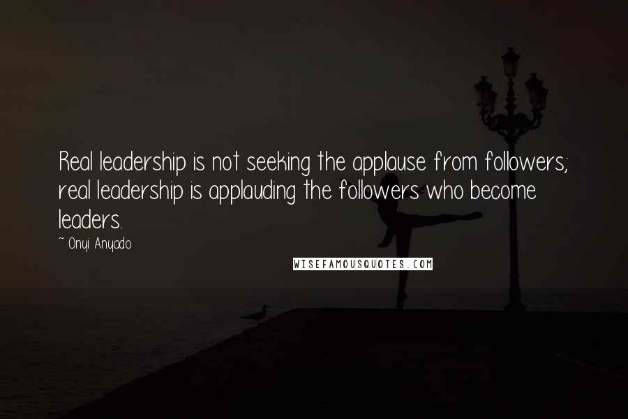 Onyi Anyado Quotes: Real leadership is not seeking the applause from followers; real leadership is applauding the followers who become leaders.