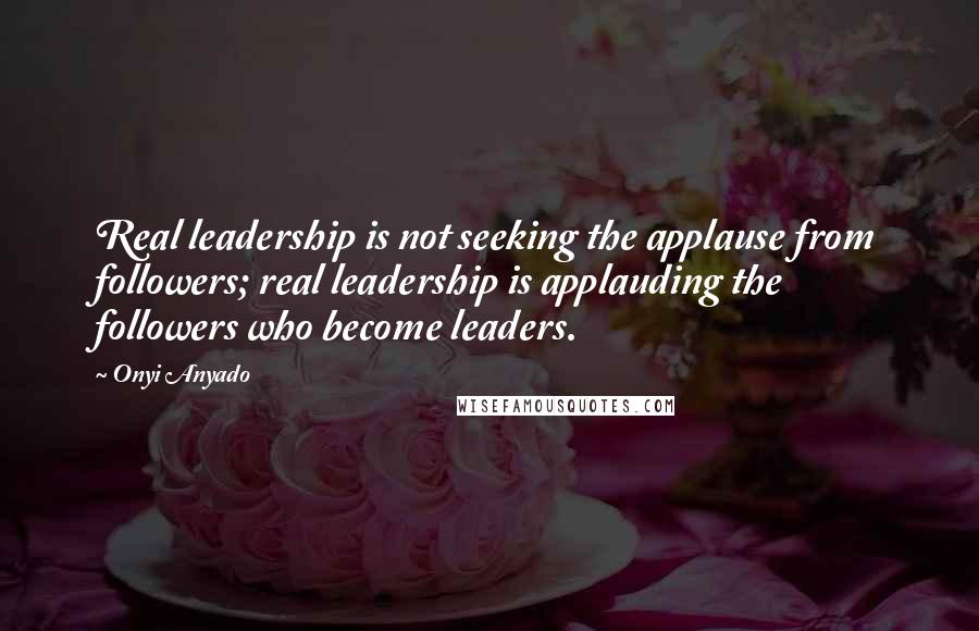 Onyi Anyado Quotes: Real leadership is not seeking the applause from followers; real leadership is applauding the followers who become leaders.