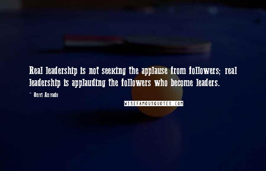Onyi Anyado Quotes: Real leadership is not seeking the applause from followers; real leadership is applauding the followers who become leaders.