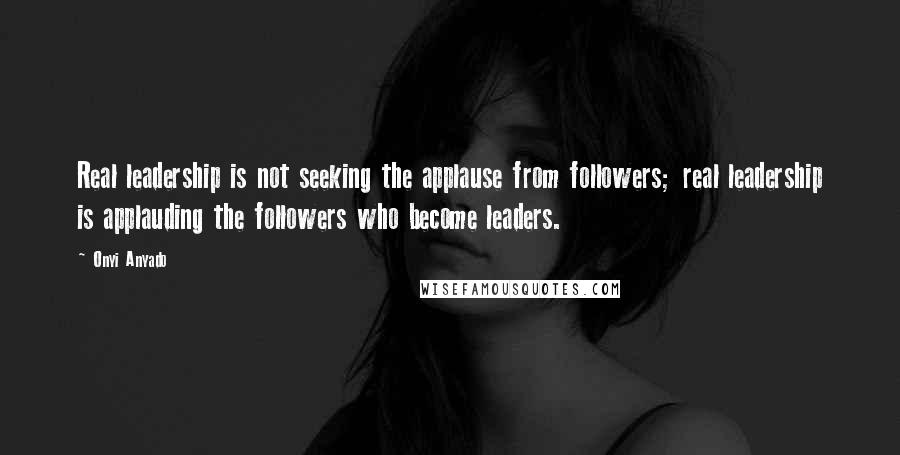 Onyi Anyado Quotes: Real leadership is not seeking the applause from followers; real leadership is applauding the followers who become leaders.